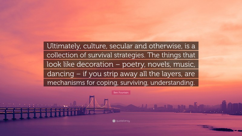 Ben Fountain Quote: “Ultimately, culture, secular and otherwise, is a collection of survival strategies. The things that look like decoration – poetry, novels, music, dancing – if you strip away all the layers, are mechanisms for coping, surviving, understanding.”