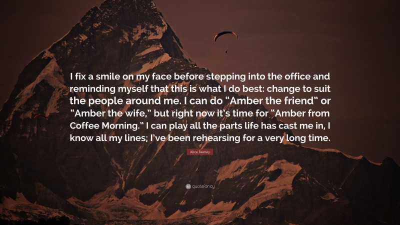 Alice Feeney Quote: “I fix a smile on my face before stepping into the office and reminding myself that this is what I do best: change to suit the people around me. I can do “Amber the friend” or “Amber the wife,” but right now it’s time for “Amber from Coffee Morning.” I can play all the parts life has cast me in, I know all my lines; I’ve been rehearsing for a very long time.”