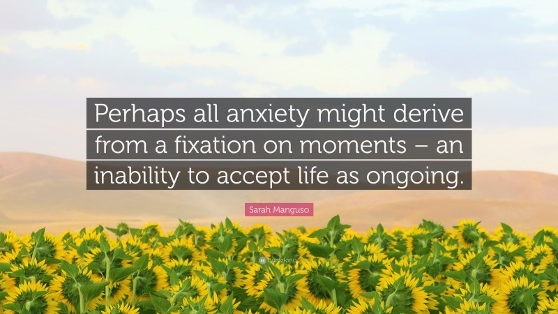 Sarah Manguso Quote: “Perhaps all anxiety might derive from a fixation on moments – an inability to accept life as ongoing.”