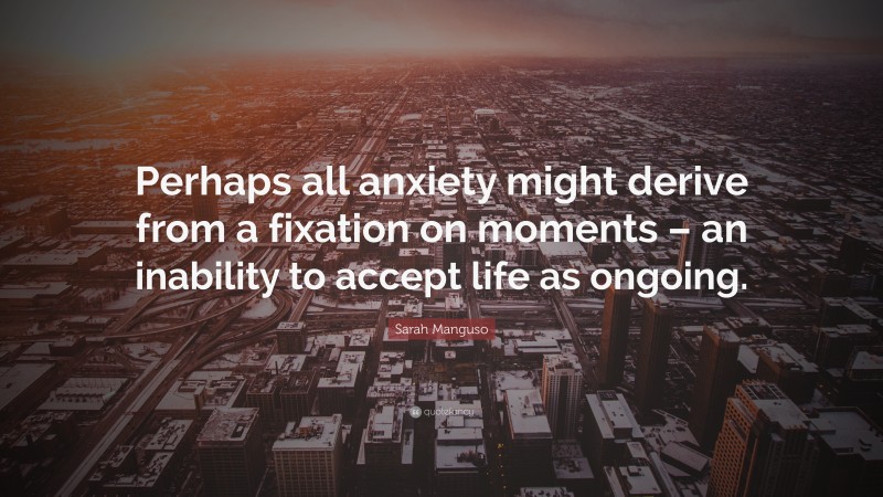 Sarah Manguso Quote: “Perhaps all anxiety might derive from a fixation on moments – an inability to accept life as ongoing.”