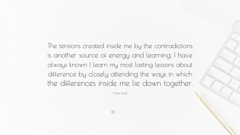 Audre Lorde Quote: “The tensions created inside me by the contradictions is another source of energy and learning. I have always known I learn my most lasting lessons about difference by closely attending the ways in which the differences inside me lie down together.”