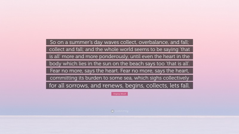 Virginia Woolf Quote: “So on a summer’s day waves collect, overbalance, and fall; collect and fall; and the whole world seems to be saying ‘that is all’ more and more ponderously, until even the heart in the body which lies in the sun on the beach says too ‘that is all’. Fear no more, says the heart. Fear no more, says the heart, committing its burden to some sea, which sighs collectively for all sorrows, and renews, begins, collects, lets fall.”