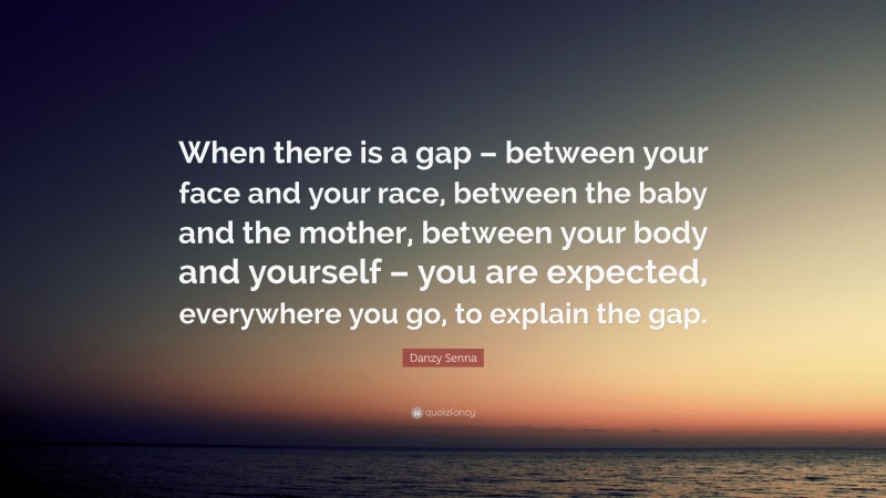 Danzy Senna Quote: “When there is a gap – between your face and your race, between the baby and the mother, between your body and yourself – you are expected, everywhere you go, to explain the gap.”