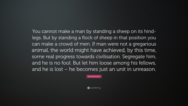 Max Beerbohm Quote: “You cannot make a man by standing a sheep on its hind-legs. But by standing a flock of sheep in that position you can make a crowd of men. If man were not a gregarious animal, the world might have achieved, by this time, some real progress towards civilisation. Segregate him, and he is no fool. But let him loose among his fellows, and he is lost – he becomes just an unit in unreason.”