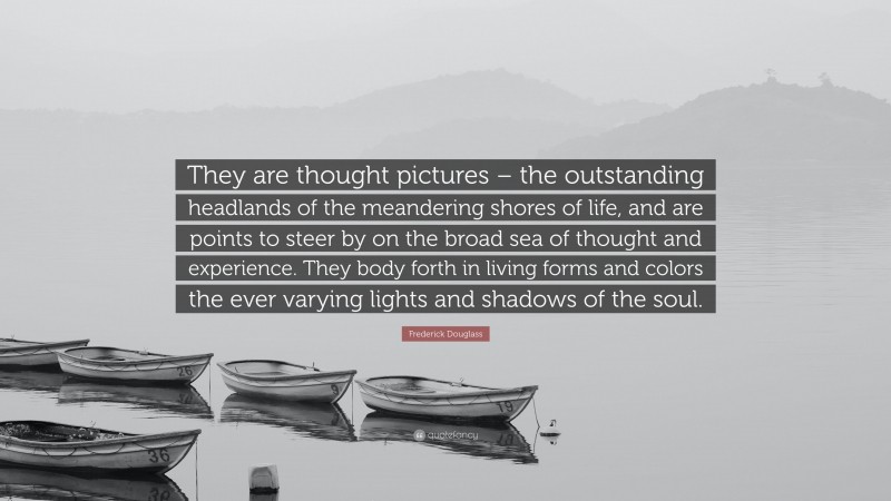 Frederick Douglass Quote: “They are thought pictures – the outstanding headlands of the meandering shores of life, and are points to steer by on the broad sea of thought and experience. They body forth in living forms and colors the ever varying lights and shadows of the soul.”