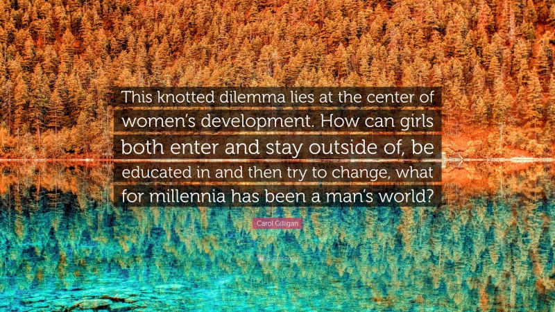 Carol Gilligan Quote: “This knotted dilemma lies at the center of women’s development. How can girls both enter and stay outside of, be educated in and then try to change, what for millennia has been a man’s world?”