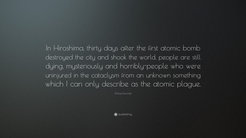 Wilfred Burchett Quote: “In Hiroshima, thirty days after the first atomic bomb destroyed the city and shook the world, people are still dying, mysteriously and horribly-people who were uninjured in the cataclysm from an unknown something which I can only describe as the atomic plague.”