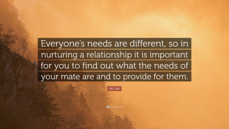 Wu Wei Quote: “Everyone’s needs are different, so in nurturing a relationship it is important for you to find out what the needs of your mate are and to provide for them.”