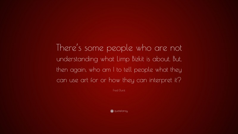 Fred Durst Quote: “There’s some people who are not understanding what Limp Bizkit is about. But, then again, who am I to tell people what they can use art for or how they can interpret it?”