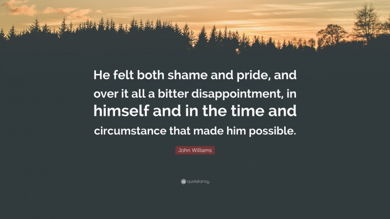 John Williams Quote: “He felt both shame and pride, and over it all a bitter disappointment, in himself and in the time and circumstance that made him possible.”