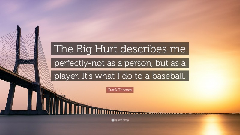 Frank Thomas Quote: “The Big Hurt describes me perfectly-not as a person, but as a player. It’s what I do to a baseball.”