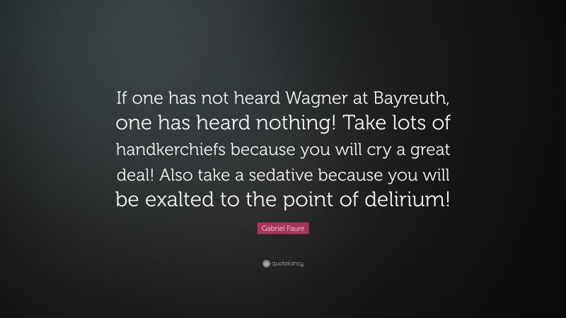 Gabriel Faure Quote: “If one has not heard Wagner at Bayreuth, one has heard nothing! Take lots of handkerchiefs because you will cry a great deal! Also take a sedative because you will be exalted to the point of delirium!”