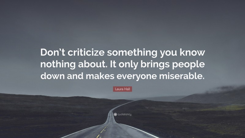 Laura Hall Quote: “Don’t criticize something you know nothing about. It only brings people down and makes everyone miserable.”