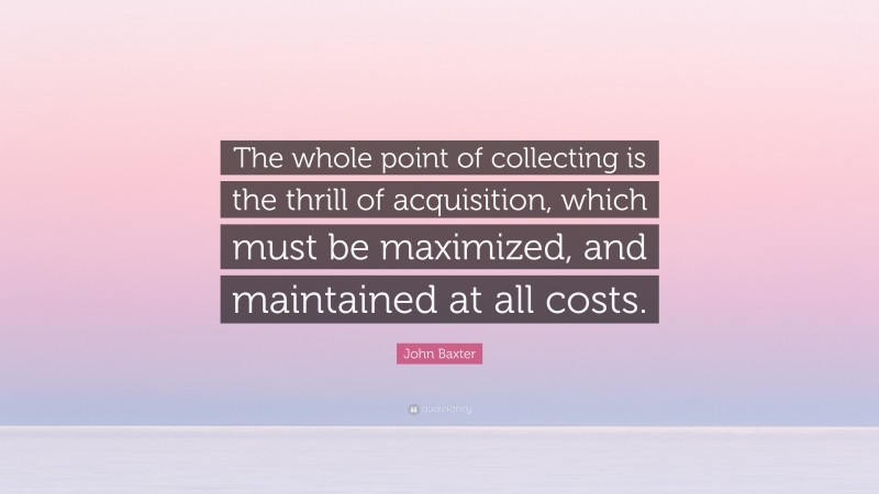 John Baxter Quote: “The whole point of collecting is the thrill of acquisition, which must be maximized, and maintained at all costs.”