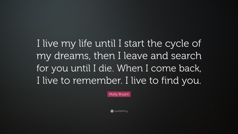 Molly Bryant Quote: “I live my life until I start the cycle of my dreams, then I leave and search for you until I die. When I come back, I live to remember. I live to find you.”