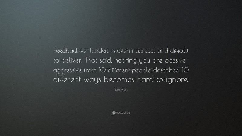 Scott Weiss Quote: “Feedback for leaders is often nuanced and difficult to deliver. That said, hearing you are passive-aggressive from 10 different people described 10 different ways becomes hard to ignore.”