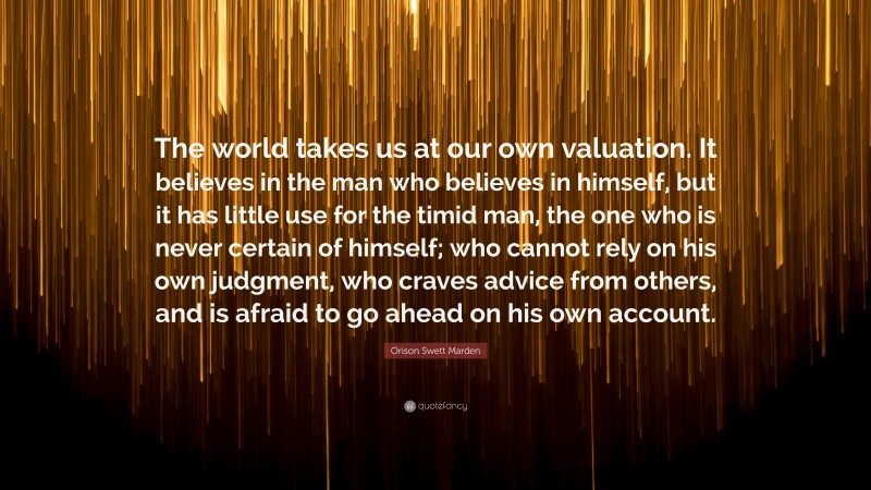 Orison Swett Marden Quote: “The world takes us at our own valuation. It believes in the man who believes in himself, but it has little use for the timid man, the one who is never certain of himself; who cannot rely on his own judgment, who craves advice from others, and is afraid to go ahead on his own account.”
