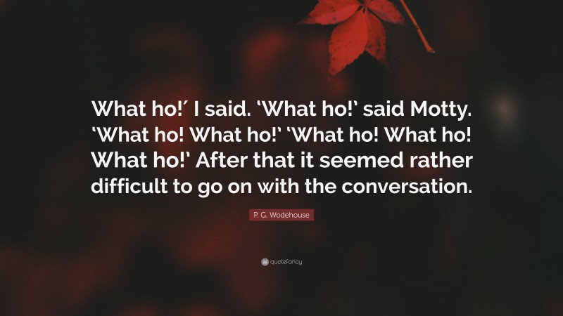 P. G. Wodehouse Quote: “What ho!′ I said. ‘What ho!’ said Motty. ‘What ho! What ho!’ ‘What ho! What ho! What ho!’ After that it seemed rather difficult to go on with the conversation.”