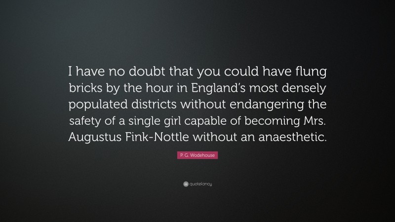 P. G. Wodehouse Quote: “I have no doubt that you could have flung bricks by the hour in England’s most densely populated districts without endangering the safety of a single girl capable of becoming Mrs. Augustus Fink-Nottle without an anaesthetic.”