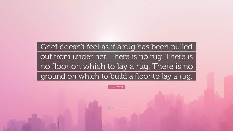 Jill Ciment Quote: “Grief doesn’t feel as if a rug has been pulled out from under her. There is no rug. There is no floor on which to lay a rug. There is no ground on which to build a floor to lay a rug.”