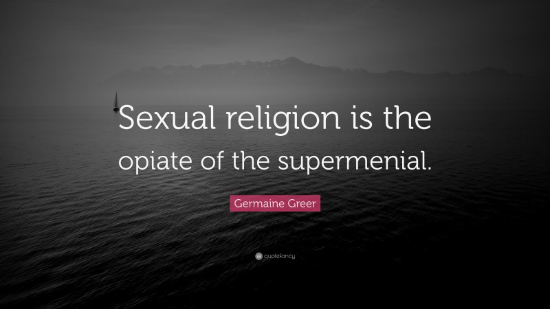 Germaine Greer Quote: “Sexual religion is the opiate of the supermenial.”