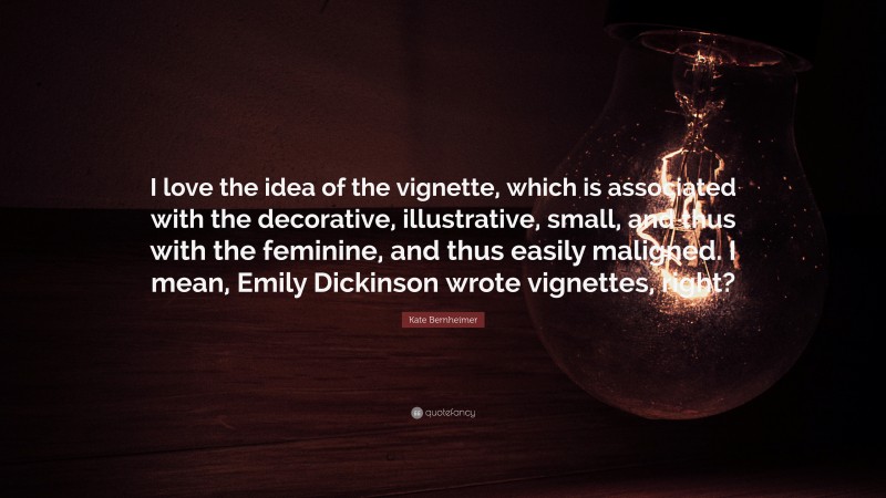 Kate Bernheimer Quote: “I love the idea of the vignette, which is associated with the decorative, illustrative, small, and thus with the feminine, and thus easily maligned. I mean, Emily Dickinson wrote vignettes, right?”