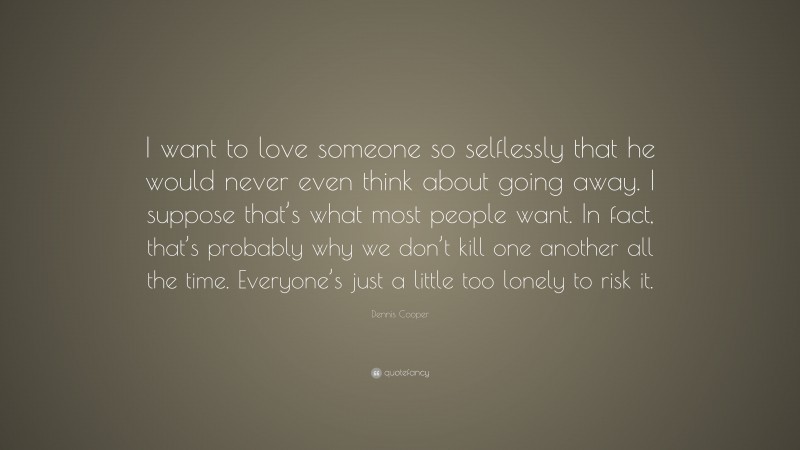 Dennis Cooper Quote: “I want to love someone so selflessly that he would never even think about going away. I suppose that’s what most people want. In fact, that’s probably why we don’t kill one another all the time. Everyone’s just a little too lonely to risk it.”
