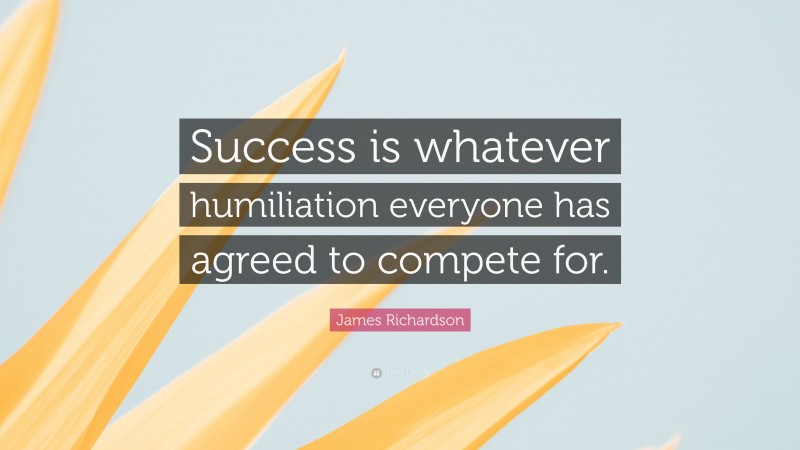 James Richardson Quote: “Success is whatever humiliation everyone has agreed to compete for.”