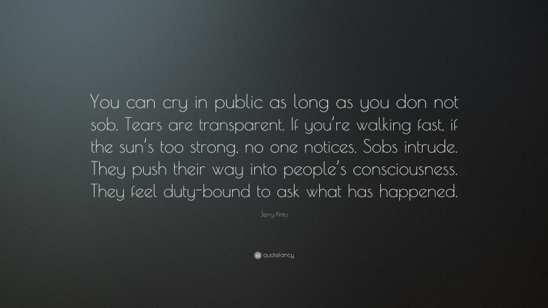 Jerry Pinto Quote: “You can cry in public as long as you don not sob. Tears are transparent. If you’re walking fast, if the sun’s too strong, no one notices. Sobs intrude. They push their way into people’s consciousness. They feel duty-bound to ask what has happened.”