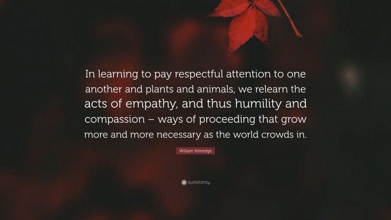 William Kittredge Quote: “In learning to pay respectful attention to one another and plants and animals, we relearn the acts of empathy, and thus humility and compassion – ways of proceeding that grow more and more necessary as the world crowds in.”