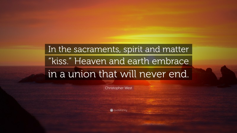 Christopher West Quote: “In the sacraments, spirit and matter “kiss.” Heaven and earth embrace in a union that will never end.”