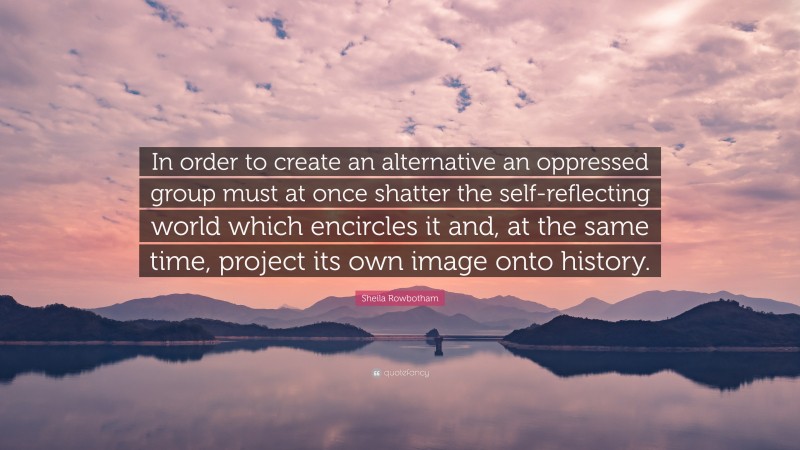 Sheila Rowbotham Quote: “In order to create an alternative an oppressed group must at once shatter the self-reflecting world which encircles it and, at the same time, project its own image onto history.”