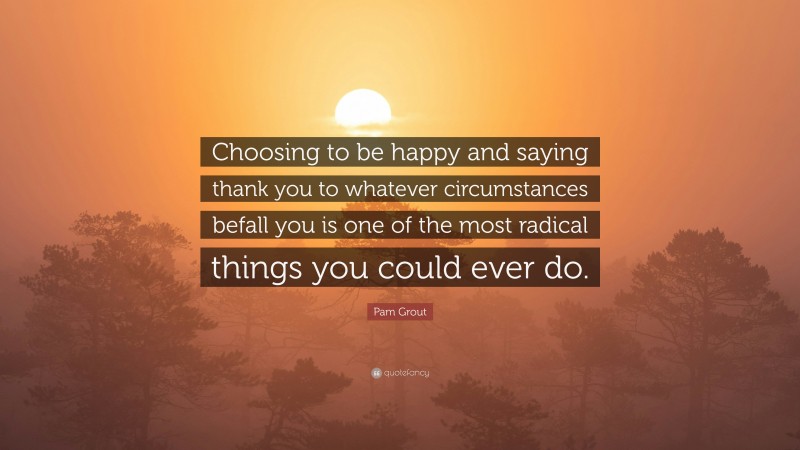 Pam Grout Quote: “Choosing to be happy and saying thank you to whatever circumstances befall you is one of the most radical things you could ever do.”