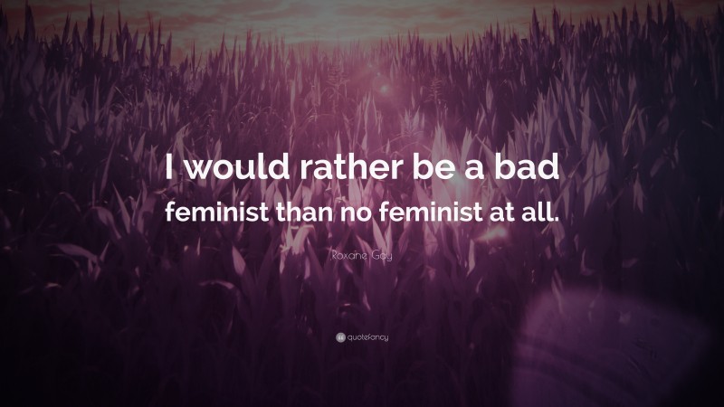 Roxane Gay Quote: “I would rather be a bad feminist than no feminist at all.”
