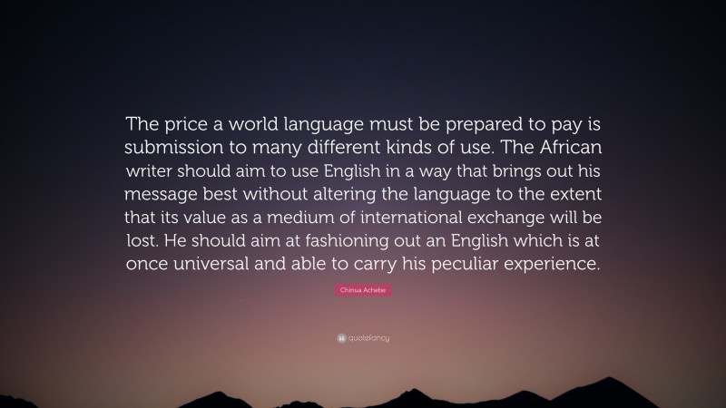 Chinua Achebe Quote: “The price a world language must be prepared to pay is submission to many different kinds of use. The African writer should aim to use English in a way that brings out his message best without altering the language to the extent that its value as a medium of international exchange will be lost. He should aim at fashioning out an English which is at once universal and able to carry his peculiar experience.”