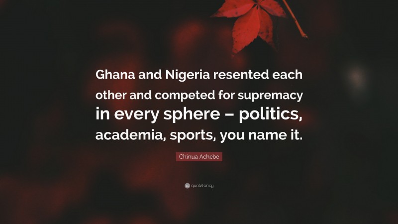 Chinua Achebe Quote: “Ghana and Nigeria resented each other and competed for supremacy in every sphere – politics, academia, sports, you name it.”