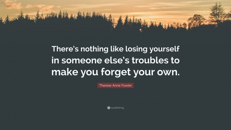 Therese Anne Fowler Quote: “There’s nothing like losing yourself in someone else’s troubles to make you forget your own.”