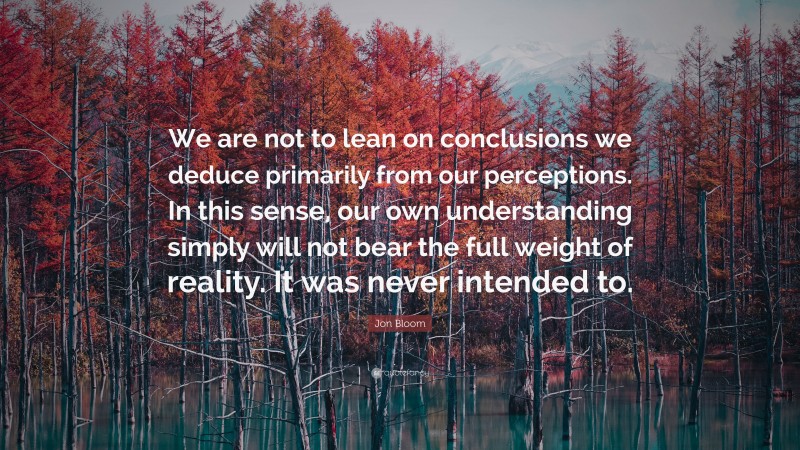 Jon Bloom Quote: “We are not to lean on conclusions we deduce primarily from our perceptions. In this sense, our own understanding simply will not bear the full weight of reality. It was never intended to.”