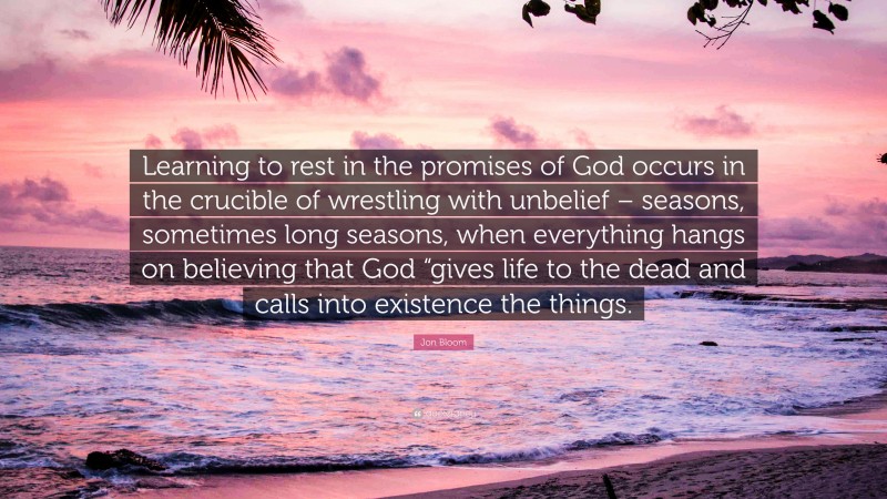 Jon Bloom Quote: “Learning to rest in the promises of God occurs in the crucible of wrestling with unbelief – seasons, sometimes long seasons, when everything hangs on believing that God “gives life to the dead and calls into existence the things.”