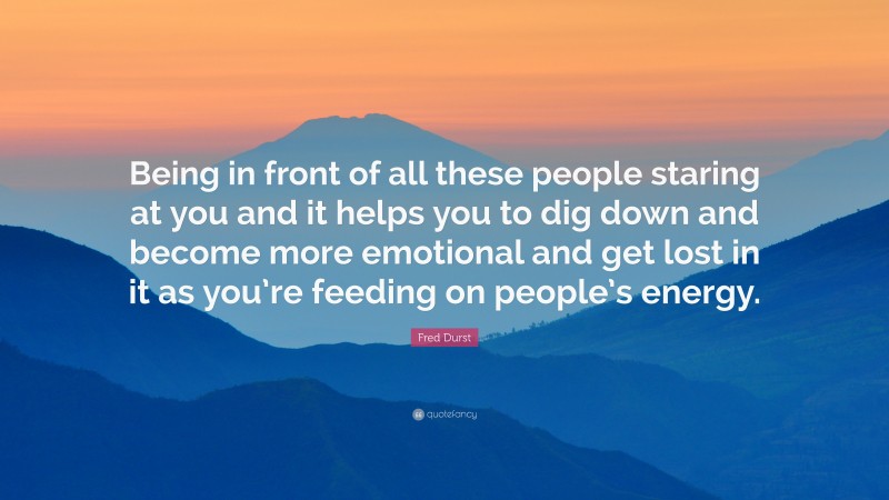 Fred Durst Quote: “Being in front of all these people staring at you and it helps you to dig down and become more emotional and get lost in it as you’re feeding on people’s energy.”