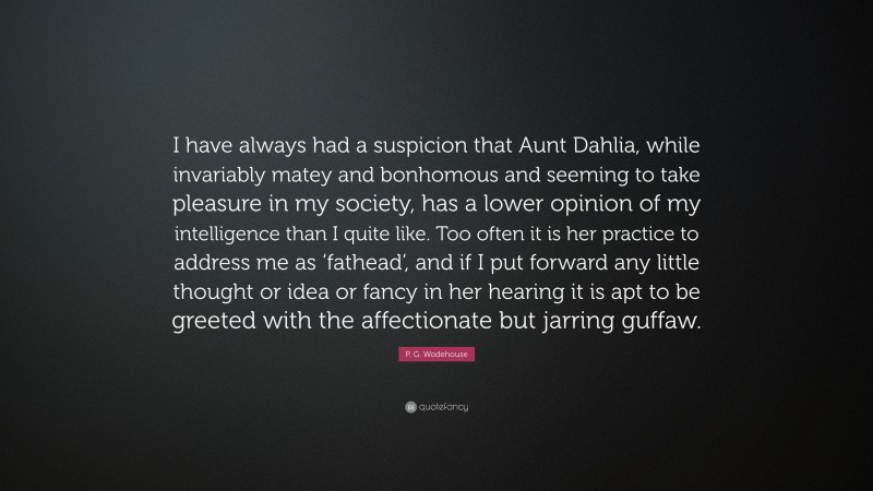 P. G. Wodehouse Quote: “I have always had a suspicion that Aunt Dahlia, while invariably matey and bonhomous and seeming to take pleasure in my society, has a lower opinion of my intelligence than I quite like. Too often it is her practice to address me as ‘fathead’, and if I put forward any little thought or idea or fancy in her hearing it is apt to be greeted with the affectionate but jarring guffaw.”