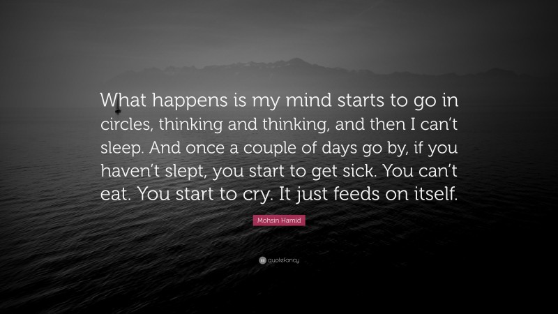Mohsin Hamid Quote: “What happens is my mind starts to go in circles, thinking and thinking, and then I can’t sleep. And once a couple of days go by, if you haven’t slept, you start to get sick. You can’t eat. You start to cry. It just feeds on itself.”
