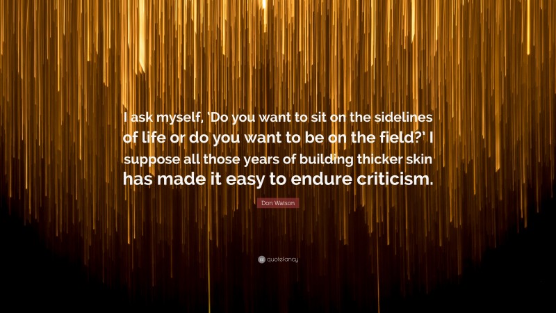 Don Watson Quote: “I ask myself, ‘Do you want to sit on the sidelines of life or do you want to be on the field?’ I suppose all those years of building thicker skin has made it easy to endure criticism.”
