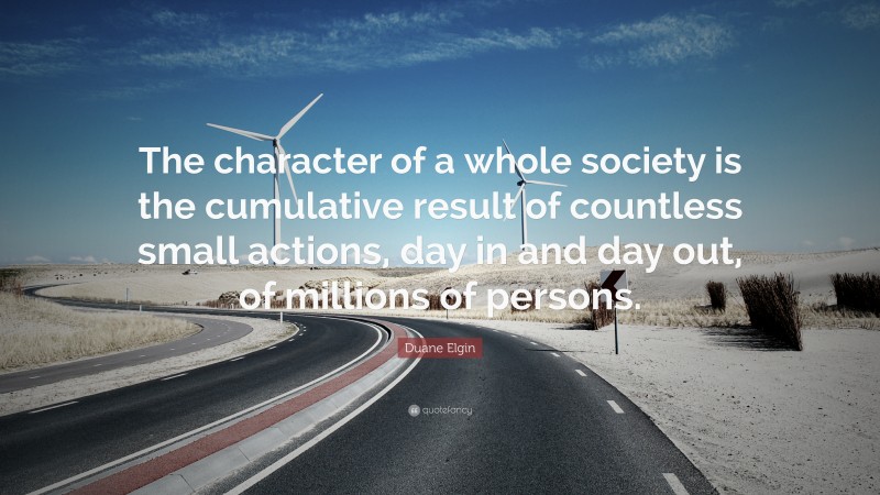 Duane Elgin Quote: “The character of a whole society is the cumulative result of countless small actions, day in and day out, of millions of persons.”