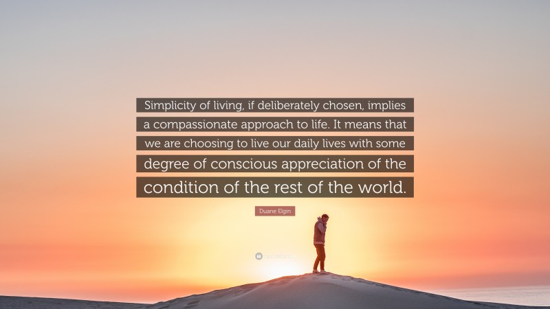 Duane Elgin Quote: “Simplicity of living, if deliberately chosen, implies a compassionate approach to life. It means that we are choosing to live our daily lives with some degree of conscious appreciation of the condition of the rest of the world.”