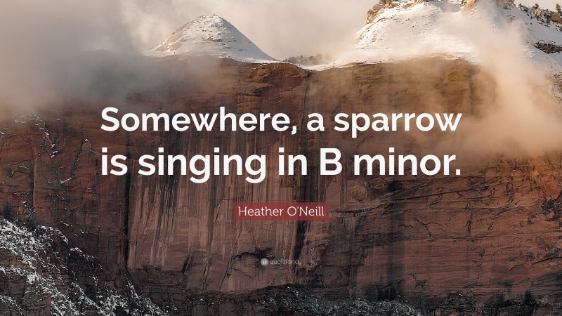 Heather O'Neill Quote: “Somewhere, a sparrow is singing in B minor.”