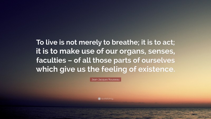 Jean-Jacques Rousseau Quote: “To live is not merely to breathe; it is to act; it is to make use of our organs, senses, faculties – of all those parts of ourselves which give us the feeling of existence.”