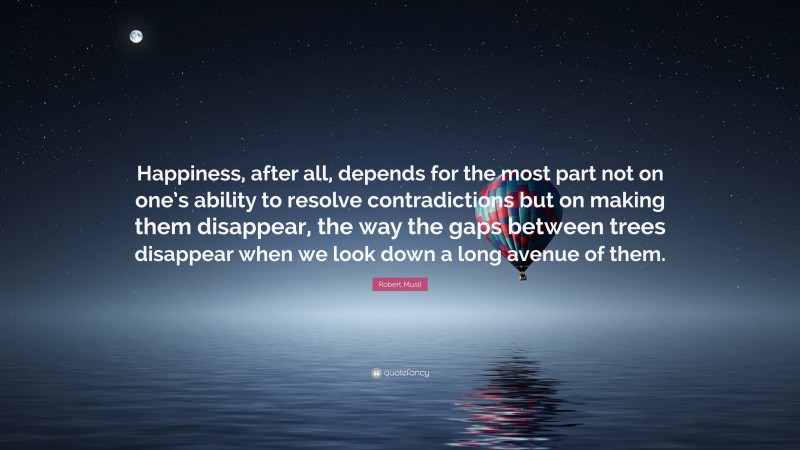 Robert Musil Quote: “Happiness, after all, depends for the most part not on one’s ability to resolve contradictions but on making them disappear, the way the gaps between trees disappear when we look down a long avenue of them.”