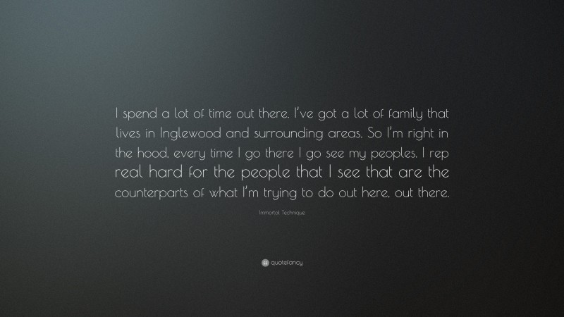 Immortal Technique Quote: “I spend a lot of time out there. I’ve got a lot of family that lives in Inglewood and surrounding areas. So I’m right in the hood, every time I go there I go see my peoples. I rep real hard for the people that I see that are the counterparts of what I’m trying to do out here, out there.”
