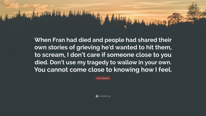 Ann Cleeves Quote: “When Fran had died and people had shared their own stories of grieving he’d wanted to hit them, to scream, I don’t care if someone close to you died. Don’t use my tragedy to wallow in your own. You cannot come close to knowing how I feel.”